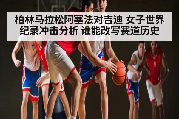 柏林马拉松阿塞法对吉迪 女子世界纪录冲击分析 谁能改写赛道历史