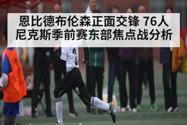恩比德布伦森正面交锋 76人尼克斯季前赛东部焦点战分析